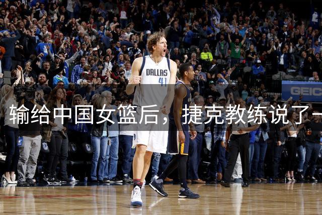 输给中国女篮后，捷克教练说了一句比赢球更让人意外的话 有格局